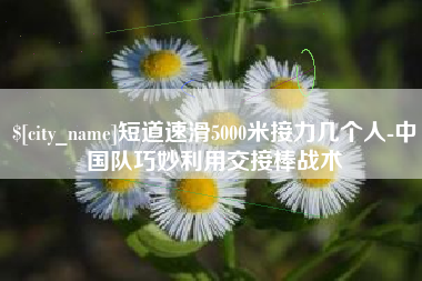 瓦房店短道速滑5000米接力几个人-中国队巧妙利用交接棒战术
