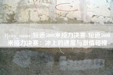 瓦房店短道5000米接力决赛-短道5000米接力决赛：冰上的速度与激情碰撞