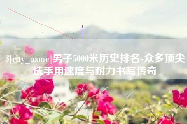 瓦房店男子5000米历史排名-众多顶尖选手用速度与耐力书写传奇