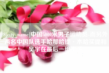 瓦房店中国5000米男子运动员-而另外两名中国队选手哈那哈提·木哈买提和吴宇在最后一组出场